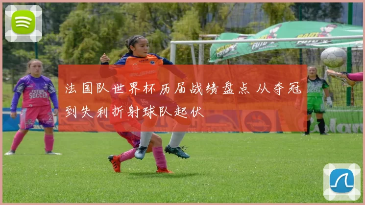 法国队世界杯历届战绩盘点 从夺冠到失利折射球队起伏