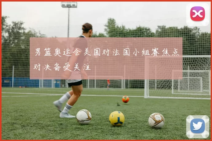 男篮奥运会美国对法国小组赛焦点对决备受关注