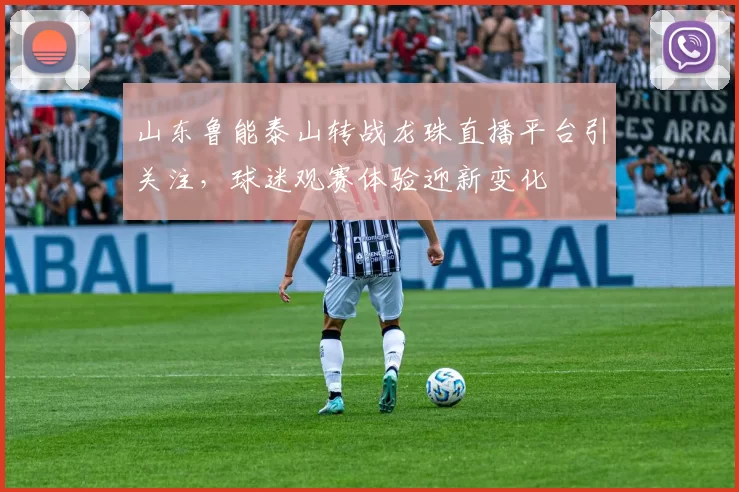 山东鲁能泰山转战龙珠直播平台引关注，球迷观赛体验迎新变化
